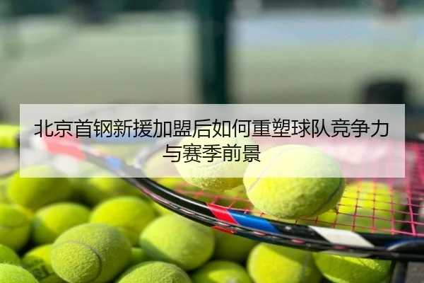 北京首钢新援加盟后如何重塑球队竞争力与赛季前景