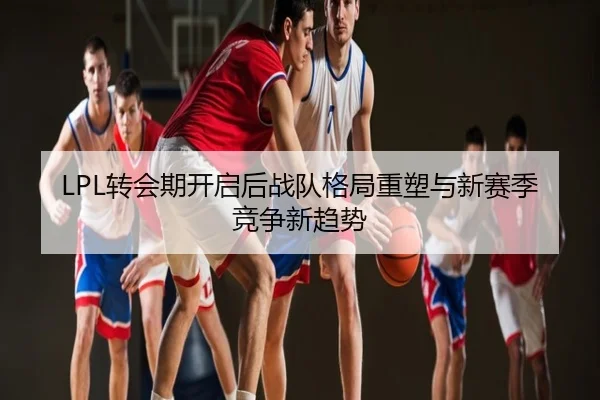 LPL转会期开启后战队格局重塑与新赛季竞争新趋势