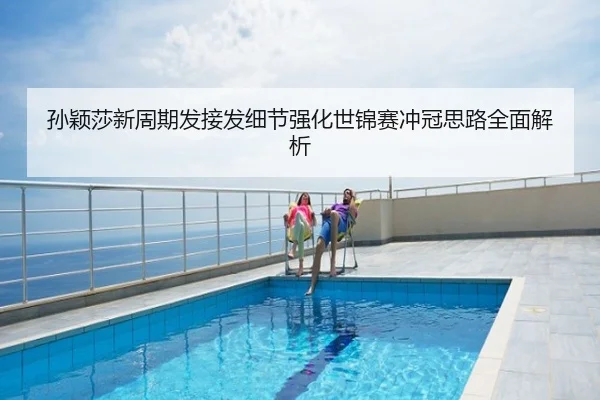 孙颖莎新周期发接发细节强化世锦赛冲冠思路全面解析