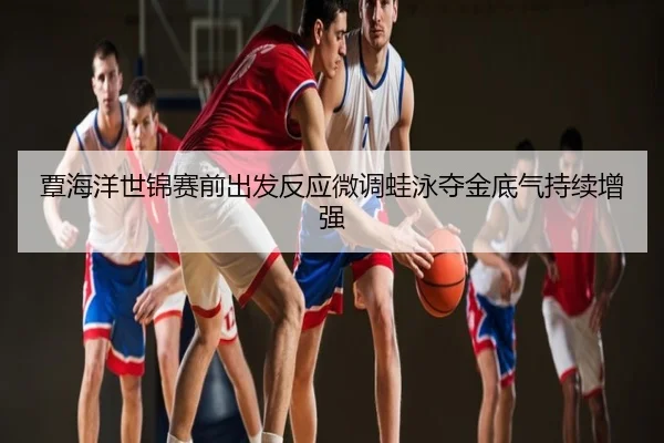 覃海洋世锦赛前出发反应微调蛙泳夺金底气持续增强