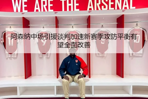 阿森纳中场引援谈判加速新赛季攻防平衡有望全面改善