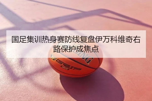国足集训热身赛防线复盘伊万科维奇右路保护成焦点