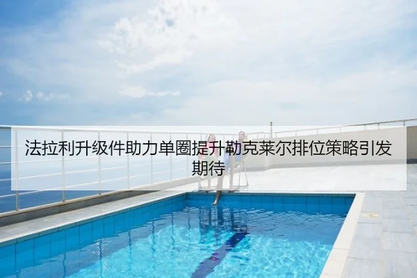 法拉利升级件助力单圈提升勒克莱尔排位策略引发期待