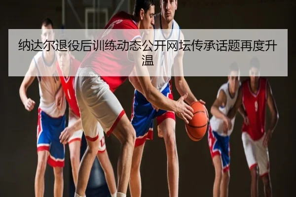 纳达尔退役后训练动态公开网坛传承话题再度升温