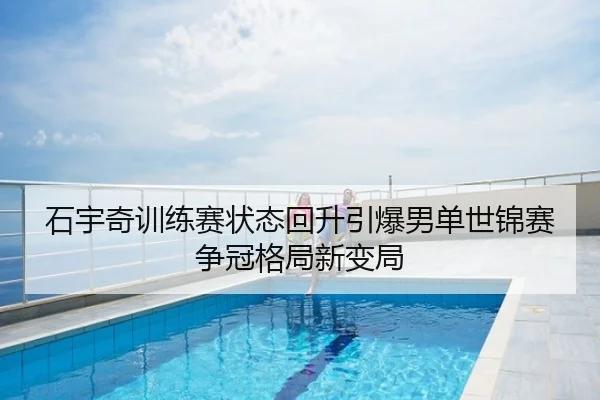 石宇奇训练赛状态回升引爆男单世锦赛争冠格局新变局