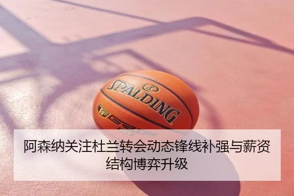 阿森纳关注杜兰转会动态锋线补强与薪资结构博弈升级