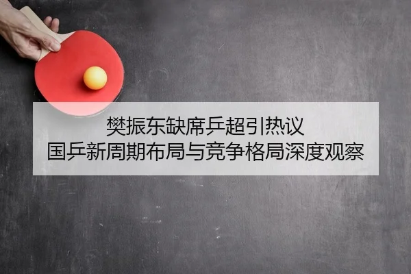 樊振东缺席乒超引热议 国乒新周期布局与竞争格局深度观察